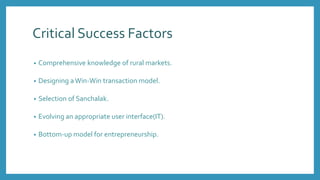 Critical Success Factors
• Comprehensive knowledge of rural markets.
• Designing aWin-Win transaction model.
• Selection of Sanchalak.
• Evolving an appropriate user interface(IT).
• Bottom-up model for entrepreneurship.
 