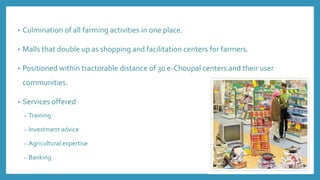 • Culmination of all farming activities in one place.
• Malls that double up as shopping and facilitation centers for farmers.
• Positioned within tractorable distance of 30 e-Choupal centers and their user
communities.
• Services offered
– Training
– Investment advice
– Agricultural expertise
– Banking
 
