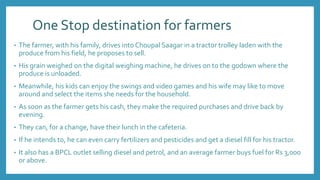 One Stop destination for farmers
• The farmer, with his family, drives into Choupal Saagar in a tractor trolley laden with the
produce from his field, he proposes to sell.
• His grain weighed on the digital weighing machine, he drives on to the godown where the
produce is unloaded.
• Meanwhile, his kids can enjoy the swings and video games and his wife may like to move
around and select the items she needs for the household.
• As soon as the farmer gets his cash, they make the required purchases and drive back by
evening.
• They can, for a change, have their lunch in the cafeteria.
• If he intends to, he can even carry fertilizers and pesticides and get a diesel fill for his tractor.
• It also has a BPCL outlet selling diesel and petrol, and an average farmer buys fuel for Rs 3,000
or above.
 