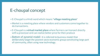E-choupal concept
• E-Choupal is a Hindi word which means “village meeting place”
• Market is a meeting place where vendors and customers come together to
do transactions.
• E-Choupal is a virtual market place where farmers can transact directly
with a processor and can realize better price for their produce
• Bottom of pyramid model: It is referred to business model that
deliberately target the poorest socio-economic group constituting large part
of community, often using new technology.
 