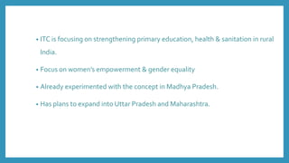 • ITC is focusing on strengthening primary education, health & sanitation in rural
India.
• Focus on women’s empowerment & gender equality
• Already experimented with the concept in Madhya Pradesh.
• Has plans to expand into Uttar Pradesh and Maharashtra.
 