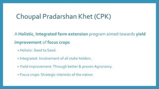 Choupal Pradarshan Khet (CPK)
A Holistic, Integrated farm extension program aimed towards yield
improvement of focus crops
• Holistic: Seed to Seed.
• Integrated: Involvement of all stake holders .
• Yield improvement:Through better & proven Agronomy.
• Focus crops: Strategic interests of the nation.
 