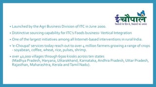 • Launched by the Agri Business Division of ITC in June 2000.
• Distinctive sourcing capability for ITC’s Foods business-Vertical Integration
• One of the largest initiatives among all Internet-based interventions in rural India.
• 'e-Choupal' services today reach out to over 4 million farmers growing a range of crops
- soyabean, coffee, wheat, rice, pulses, shrimp.
• over 40,000 villages through 6500 kiosks across ten states
(Madhya Pradesh, Haryana, Uttarakhand, Karnataka, Andhra Pradesh, Uttar Pradesh,
Rajasthan, Maharashtra, Kerala andTamil Nadu).
 