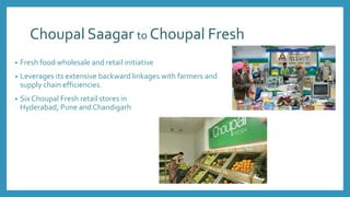 Choupal Saagar to Choupal Fresh
• Fresh food wholesale and retail initiative
• Leverages its extensive backward linkages with farmers and
supply chain efficiencies.
• Six Choupal Fresh retail stores in
Hyderabad, Pune and Chandigarh
 