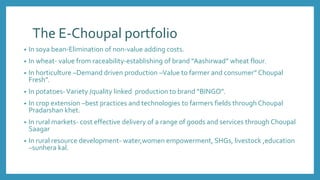 The E-Choupal portfolio
• In soya bean-Elimination of non-value adding costs.
• In wheat- value from raceability-establishing of brand “Aashirwad” wheat flour.
• In horticulture –Demand driven production –Value to farmer and consumer” Choupal
Fresh”.
• In potatoes-Variety /quality linked production to brand “BINGO”.
• In crop extension –best practices and technologies to farmers fields through Choupal
Pradarshan khet.
• In rural markets- cost effective delivery of a range of goods and services through Choupal
Saagar
• In rural resource development- water,women empowerment, SHGs, livestock ,education
–sunhera kal.
 