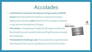 Accolades
• United Nations Industrial Development Organisation (UNIDO)
Award at the International Conference on Sharing Innovative
Agribusiness Solutions 2008 at Cairo for ITC's exemplary initiatives
in agri business through the e-Choupal.
• The Ashoka - Changemakers 'Health For All' Award 2006 for the
Rural Health Services model for delivery of health services through
the e-Choupals.
• The Stockholm Challenge 2006.This award is for using information
technology for the economic development of rural communities.
 