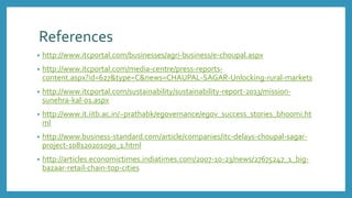 References
• http://www.itcportal.com/businesses/agri-business/e-choupal.aspx
• http://www.itcportal.com/media-centre/press-reports-
content.aspx?id=627&type=C&news=CHAUPAL-SAGAR-Unlocking-rural-markets
• http://www.itcportal.com/sustainability/sustainability-report-2013/mission-
sunehra-kal-01.aspx
• http://www.it.iitb.ac.in/~prathabk/egovernance/egov_success_stories_bhoomi.ht
ml
• http://www.business-standard.com/article/companies/itc-delays-choupal-sagar-
project-108120201090_1.html
• http://articles.economictimes.indiatimes.com/2007-10-23/news/27675247_1_big-
bazaar-retail-chain-top-cities
 