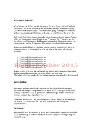 Web filteringandemail
Web filtering – web filtering will be another Security feature, All staff will not
have full access to the internet apart from the IT manager and the Managing
Director, who have full access. This stops users going on dangerous websites
and downloading things that could be thought to be a threat to the network.
Staff Email - Staff will be given a personal windows liveoutlook email accountCreated,
whichhas the companies email domain by the IT Manager. The IT manager has the
overall power off the accounts, the IT manager can monitor, Change any settings, reset
passwords, Any and the IT manager will be notified in the Outlookadmin center.
Temporary staff will be given a template email account,for example there willbe a
maximum number of six temp staff hired at one time, so the admin willmake six
accounts:
1. Temp_Staff1@Comapnydomain.com
2. Temp_Staff2@Comapnydomain.com
3. Temp_Staff3@Comapnydomain.com
4. Temp_Staff4@Comapnydomain.com
5. Temp_Staff5@Comapnydomain.com
6. Temp_Staff6@Comapnydomain.com
Once a member off temporary staff has left, the accountwill be, reset to a blank inbox
and the password reset to a new one so the old user has no access.
Also when a full time worker leaves the company their email will be de-activated.
Server Backup
The server will take a full back up, then from the original full backup take
differential back ups on a spare server that will be the same spec as the sever
running and will be ready to go and run off the back ups made if a hardware
failure occurs on the original server.
I have two options that I will have to look into further; I can use the Windows
backup, or I can use acronious, I will look further into this during the
implementation.
Permissions
There will be user permissions in place, pacific shared files, depending on whom
the folder belongs to and who needs what access and what privileges they will
have will vary.
 