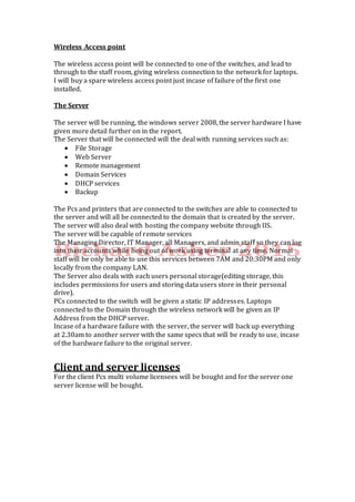 Wireless Access point
The wireless access point will be connected to one of the switches, and lead to
through to the staff room, giving wireless connection to the network for laptops.
I will buy a spare wireless access point just incase of failure of the first one
installed.
The Server
The server will be running, the windows server 2008, the server hardware I have
given more detail further on in the report.
The Server that will be connected will the deal with running services such as:
 File Storage
 Web Server
 Remote management
 Domain Services
 DHCP services
 Backup
The Pcs and printers that are connected to the switches are able to connected to
the server and will all be connected to the domain that is created by the server.
The server will also deal with hosting the company website through IIS.
The server will be capable of remote services
The Managing Director, IT Manager, all Managers, and admin staff so they can log
into their accounts while being out of work using terminal at any time. Normal
staff will be only be able to use this services between 7AM and 20:30PM and only
locally from the company LAN.
The Server also deals with each users personal storage(editing storage, this
includes permissions for users and storing data users store in their personal
drive).
PCs connected to the switch will be given a static IP addresses. Laptops
connected to the Domain through the wireless network will be given an IP
Address from the DHCP server.
Incase of a hardware failure with the server, the server will back up everything
at 2.30am to another server with the same specs that will be ready to use, incase
of the hardware failure to the original server.
Client and server licenses
For the client Pcs multi volume licensees will be bought and for the server one
server license will be bought.
 
