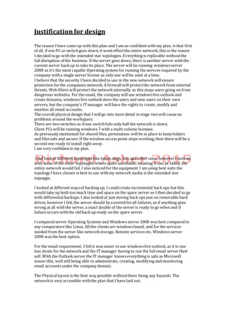 Justificationfor design
The reason I have came up with this plan and I am so confidentwith my plan, is that first
of all, if one PC or switchgoes down, it wont effectthe entire network,this is the reason
I decided togo withthe extended star topologies. Everything is replicable withoutthe
full disruption of the business. If the server goes down, there is another server withthe
current server backup to take its place. The server will be running windowsserver
2008 as it’s the most capable Operating system for running the servces required by the
company witha single server license as only one willbe used at a time.
I believe that the security I have decided to use in the new network willensure
protection forthe companies network. A firewall will protectthe networkfrom external
threats. Web filters will protect the networkinternally as this stops users going on from
dangerous websites. For the email, the company will use windowslive outlookand
create domains, windows live outlookstore the users and new users on their own
servers, but the company’s ITmanager willhave the rights to create, modify and
monitor all email accounts.
The overall physical design that I willgo into more detail in stage twowill cause no
problems around the workspace.
There are twoswitches so if one switchfails only half the network is down.
Client PCs will be running windows 7 with a multi volume licensee.
As previously mentioned for shared files, permissions will be in place to keep folders
and files safe and secure. If the wireless access point stops working, then there will be a
second one ready to install right away.
I am very confidantin my plan.
I did lookat different topologies like token rings, bus and other ones, howeverI noticed
with some of the other topologies where quite unreliable, meaning if one pc failed, the
entire networkwould fail. I also noticed for the equipment I am using best suits the
topology I have chosen is best to use withmy network media is the extended star
topopgie.
I looked at different waysof backing up, I couldcreate incremental back ups but this
would take up both too much time and space on the spare server so I then decided to go
with differential backups. I also looked at just storing back ups just on removable hard
drives, however I felt,the server should be covered forall failures, so if anything goes
wrong at all withthe server, a exact double of the server is ready to go when and if
failure occurs withthe old back up ready on the spare server.
I compared server Operating Systems and Windows server 2008 was best compared to
any comparators like Linux, All the clients are windowsbased, and for the services
needed from the server like networkstorage, Remote services etc. Windows server
2008 was the best option.
For the email requirement, I feltit was easier to use windowslive outlook,as it is one
less strain for the networkand the ITmanager having to run the full email server their
self. With the Outlook server the IT manager knowseverything is safe as Microsoft
insure this, well still being able to administrate, creating, modifying and monitoring
email accounts under the company domain.
The Physicallayout is the best way possible withoutthere being any hazards. The
networkis very accessible withthe plan that I have laid out.
 