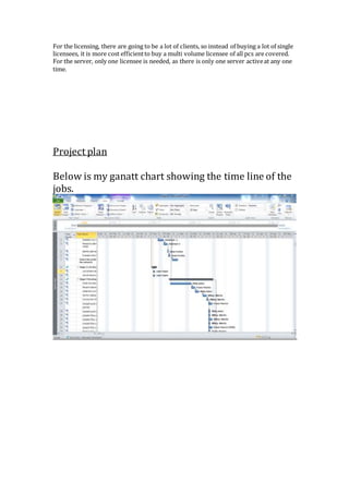 For the licensing, there are going to be a lot of clients, so instead of buying a lot of single
licensees, it is more cost efficientto buy a multi volume licensee of all pcs are covered.
For the server, only one licensee is needed, as there is only one server activeat any one
time.
Project plan
Below is my ganatt chart showing the time line of the
jobs.
 