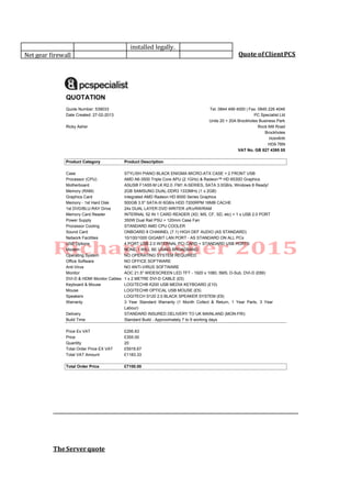 Quote ofClientPCS
TheServerquote
QUOTATION
Quote Number: 539033 Tel: 0844 499 4000 | Fax: 0845 226 4046
Date Created: 27-02-2013 PC Specialist Ltd
Units 20 + 20A Brockholes Business Park
Ricky Asher Rock Mill Road
Brockholes
Holmfirth
HD9 7BN
VAT No. GB 827 4395 05
Product Category Product Description
Case STYLISH PIANO BLACK ENIGMA MICRO-ATX CASE + 2 FRONT USB
Processor (CPU) AMD A6-3500 Triple Core APU (2.1GHz) & Radeon™ HD 6530D Graphics
Motherboard ASUS® F1A55-M LK R2.0: FM1 A-SERIES, SATA 3.0GB/s, Windows 8 Ready!
Memory (RAM) 2GB SAMSUNG DUAL-DDR3 1333MHz (1 x 2GB)
Graphics Card Integrated AMD Radeon HD 6000 Series Graphics
Memory - 1st Hard Disk 500GB 3.5" SATA-III 6GB/s HDD 7200RPM 16MB CACHE
1st DVD/BLU-RAY Drive 24x DUAL LAYER DVD WRITER ±R/±RW/RAM
Memory Card Reader INTERNAL 52 IN 1 CARD READER (XD, MS, CF, SD, etc) + 1 x USB 2.0 PORT
Power Supply 350W Dual Rail PSU + 120mm Case Fan
Processor Cooling STANDARD AMD CPU COOLER
Sound Card ONBOARD 8 CHANNEL (7.1) HIGH DEF AUDIO (AS STANDARD)
Network Facilities 10/100/1000 GIGABIT LAN PORT - AS STANDARD ON ALL PCs
USB Options 4 PORT USB 2.0 INTERNAL PCI CARD + STANDARD USB PORTS
Modem NONE, I WILL BE USING BROADBAND
Operating System NO OPERATING SYSTEM REQUIRED
Office Software NO OFFICE SOFTWARE
Anti-Virus NO ANTI-VIRUS SOFTWARE
Monitor AOC 21.5" WIDESCREEN LED TFT - 1920 x 1080, 5MS, D-Sub, DVI-D (£89)
DVI-D & HDMI Monitor Cables 1 x 2 METRE DVI-D CABLE (£5)
Keyboard & Mouse LOGITECH® K200 USB MEDIA KEYBOARD (£10)
Mouse LOGITECH® OPTICAL USB MOUSE (£5)
Speakers LOGITECH S120 2.0 BLACK SPEAKER SYSTEM (£9)
Warranty 3 Year Standard Warranty (1 Month Collect & Return, 1 Year Parts, 3 Year
Labour)
Delivery STANDARD INSURED DELIVERY TO UK MAINLAND (MON-FRI)
Build Time Standard Build - Approximately 7 to 9 working days
Price Ex VAT £295.83
Price £355.00
Quantity 20
Total Order Price EX VAT £5916.67
Total VAT Amount £1183.33
Total Order Price £7100.00
installed legally.
Net gear firewall
 