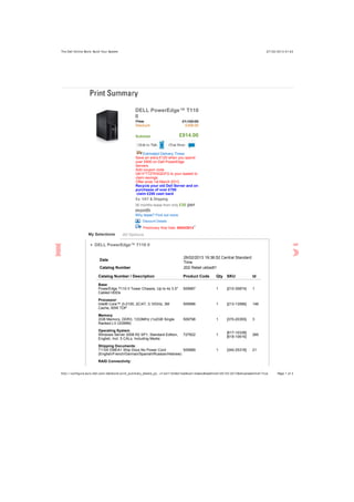 27/ 02/ 2013 01:43The Dell Online Store: Build Your System
Page 1 of 3http:/ / configure.euro.dell.com/ dellstore/ print_summary_details_po…c= svt110ii&s= bsd&vw= classic&leadtime= 05/ 03/ 2013&showleadtime= True
DELL PowerEdge™ T110
II
Price £1,122.00
Discount £208.00
Subtotal £914.00
Estimated Delivery Times
Save an extra £120 when you spend
over £800 on Dell PowerEdge
Servers.
Add coupon code
QK1FTTZ7KSQDFG to your basket to
claim savings.
Offer ends 1st March 2013.
Recycle your old Dell Server and on
purchases of over £700
claim £250 cash back
Ex. VAT & Shipping
36 months lease from only £35 per
month
Why lease? Find out more.
Discount Details
Preliminary Ship Date: 05/03/20131
DELL PowerEdge™ T110 II
Date
26/02/2013 19:36:52 Central Standard
Time
Catalog Number 202 Retail ukbsdt1
Catalog Number / Description Product Code Qty SKU Id
Base:
PowerEdge T110 II Tower Chassis, Up to 4x 3.5"
Cabled HDDs
509987 1 [210-35874] 1
Processor:
Intel® Core™ i3-2100, 2C/4T, 3.10GHz, 3M
Cache, 65W TDP
509996 1 [213-13586] 146
Memory:
2GB Memory, DDR3, 1333MHz (1x2GB Single
Ranked LV UDIMM)
509798 1 [370-20355] 3
Operating System:
Windows Server 2008 R2 SP1, Standard Edition,
English, Incl. 5 CALs, Including Media
727822 1
[617-10338]
[618-10616]
285
Shipping Documents:
T110II EMEA1 Ship Docs No Power Cord
(English/French/German/Spanish/Russian/Hebrew)
509989 1 [340-25318] 21
RAID Connectivity:
My Selections All Options
 