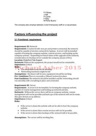 P O’Brien
J Hall
P Cardin
F Riley
M Perez Bueno
The company also employs between 2 and 6 temporary staff on a casual basis.
Factors influencing the project
3.1 Functional requirement:
Requirement ID: Network
Requirement: A network with new pcs and printers connected, the network
should be capable of wireless network for laptops. A server will be installed
capable of hosting the company website, remote services, and backing up the
company systems. Depending on Finical status of the upgrade of the network,
consideration of a backup server outside the company (incase of fire).
Location: Waterfront Tele-Support
Rationale: Without the equipment, the project would not be sustainable.
Importance: Critical
Risks:
 Pcs and printers may not be working.
 Networking hardware might be fail
Assumptions: Hardware will be new, equipment should be working.
Pre- Conditions There is currently a 10base2 network in place.
Post-Conditions The network should be installed and the networking should
run smoothly with everything in place and connected.
Requirement ID: Server
Requirement: A server is to be installed, for hosting the company website,
capable of remote management and backing up network and dns.
Rationale: Without the server there will be no company website, remote
management will not be possible and back ups of the network will not be made.
Also give devices an ip address.
Importance: Critical
Risks:
 If the server is down the website will not be able to host the company
website.
 If the server is down then remote services will not be possible.
 If the server is down then backups of the network will to be possible.
Assumptions: The server will be working fine.
 