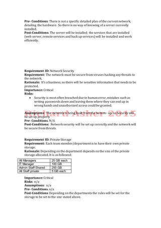 Pre- Conditions: There is not a specific detailed plan of the current network,
detailing the hardware. So there is no way of knowing of a server currently
installed.
Post-Conditions: The server will be installed; the services that are installed
(web server, remote services and back up services) will be installed and work
efficiently.
Requirement ID: Network Security
Requirement: The network must be secure from viruses hacking any threats to
the network.
Rationale: It’s a business, so there will be sensitive information that needs to be
protected.
Importance: Critical
Risks:
 Security is most often breached due to human error, mistakes such as
writing passwords down and leaving them where they can end up in
wrong hands and unauthorized access could be granted.
Assumptions: The network is being built from the bottom- up, so Security will
be set up properly
Pre- Conditions. N/A
Post-Conditions: Network security will be set up correctly and the network will
be secure from threats.
Requirement ID: Private Storage
Requirement: Each team member/department is to have their own private
storage.
Rationale: Depending on the department depends on the size of the private
storage allocated. It is as followed:
Importance: Critical
Risks: n/a
Assumptions: n/a
Pre- Conditions. n/a
Post-Conditions Depending on the departments the rules will be set for the
storage to be set to the size stated above.
All Managers 25 GB each
IT Manager 100 GB
Admin Staff Shared 250 GB
All Staff private 5 GB each
 