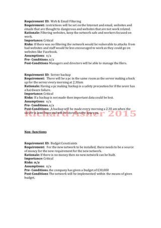 Requirement ID: Web & Email Filtering
Requirement: restrictions will be set on the Internet and email, websites and
emails that are thought to dangerous and websites that are not work related.
Rationale: Filtering websites, keep the network safe and workers focused on
work.
Importance: Critical
Risks: If there was no filtering the network would be vulnerable to attacks from
bad websites and staff would be less encouraged to work as they could go on
websites like Facebook.
Assumptions: n/a
Pre- Conditions .n/a
Post-Conditions Managers and directors will be able to manage the filers.
Requirement ID: Server backup
Requirement: There will be a pc in the same room as the server making a back
up for the server every morning at 2.30am
Rationale: Having a pc making backup is a safety precaution for if the sever has
a hardware failure.
Importance: Critical
Risks: If a backup is not made then important data could be lost.
Assumptions: n/a
Pre- Conditions .n/a
Post-Conditions: A backup will be made every morning a 2.30 am when the
server is least busy and will be stored on the spare pc.
Non- functions
Requirement ID: Budget Constraints
Requirement: For the new network to be installed, there needs to be a source
of money for the new requirement for the new network.
Rationale: If there is no money then no new network can be built.
Importance: Critical
Risks: n/a
Assumptions: n/a
Pre- Conditions .the company has given a budget of £30,000
Post-Conditions The network will be implemented within the means of given
budget.
 