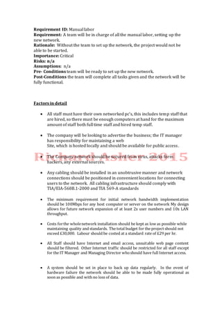 Requirement ID: Manual labor
Requirement: A team will be in charge of all the manual labor, setting up the
new network.
Rationale: Without the team to set up the network, the project would not be
able to be started.
Importance: Critical
Risks: n/a
Assumptions: n/a
Pre- Conditions team will be ready to set up the new network.
Post-Conditions the team will complete all tasks given and the network will be
fully functional.
Factors in detail
 All staff must have their own networked pc’s, this includes temp staff that
are hired, so there must be enough computers at hand for the maximum
amount of staff both full time staff and hired temp staff.
 The company will be looking to advertise the business; the IT manager
has responsibility for maintaining a web
Site, which is hosted locally and should be available for public access.
 The Company network should be secured from virus, attacks form
hackers, any external sources.
 Any cabling should be installed in an unobtrusive manner and network
connections should be positioned in convenient locations for connecting
users to the network. All cabling infrastructure should comply with
TIA/EIA-568B.1-2000 and TIA 569-A standards
 The minimum requirement for initial network bandwidth implementation
should be 100Mbps for any host computer or server on the network My design
allows for future network expansion of at least 2x user numbers and 10x LAN
throughput.
 Costs forthe wholenetwork installation should be kept as low as possible while
maintaining quality and standards. The total budget for the project should not
exceed £30,000. Labour should be costed at a standard rate of £29 per hr.
 All Staff should have Internet and email access, unsuitable web page content
should be filtered. Other Internet traffic should be restricted for all staff except
for the IT Manager and Managing Director whoshould have full Internet access.
 A system should be set in place to back up data regularly. In the event of
hardware failure the network should be able to be made fully operational as
soon as possible and with no loss of data.
 