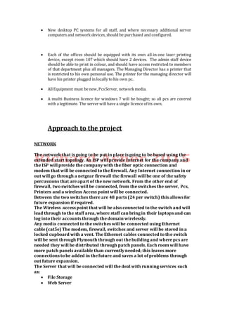  New desktop PC systems for all staff, and where necessary additional server
computers and network devices, should be purchased and configured.
 Each of the offices should be equipped with its own all-in-one laser printing
device, except room 107 which should have 2 devices. The admin staff device
should be able to print in colour, and should have access restricted to members
of that department plus all managers. The Managing Director has a printer that
is restricted to his own personal use. The printer for the managing director will
have his printer plugged in locally to his own pc.
 All Equipment must be new, PcsServer, networkmedia.
 A muilti Business licence for windows 7 will be bought; so all pcs are covered
with a legitimate. The server will have a single licence of its own.
Approach to the project
NETWORK
The network that is going to be put in place is going to be based using the
extended start topology. An ISP will provide Internet for the company and
the ISP will provide the company with the fiber optic connection and
modem that will be connected to the firewall. Any Internet connection in or
out will go through a netgear firewall the firewall will be one of the safety
percussions that are apart of the new network. From the other end of
firewall, two switches will be connected, from the switches the server, Pcs,
Printers and a wireless Access point will be connected.
Between the two switches there are 48 ports (24 per switch) this allows for
future expansion if required.
The Wireless access point that will be also connected to the switch and will
lead through to the staff area, where staff can bring in their laptops and can
log into their accounts through the domain wirelessly.
Any media connected to the switches will be connected using Ethernet
cable (cat5e) The modem, firewall, switches and server will be stored in a
locked cupboard with a vent. The Ethernet cables connected to the switch
will be sent through Plymouth through out the building and where pcs are
needed they will be distributed through patch panels. Each room will have
more patch panels available than currently needed; this leaves more
connections to be added in the future and saves a lot of problems through
out future expansion.
The Server that will be connected will the deal with running services such
as:
 File Storage
 Web Server
 
