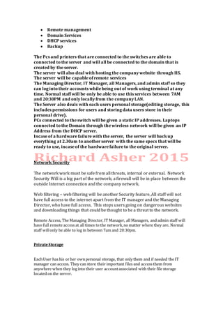  Remote management
 Domain Services
 DHCP services
 Backup
The Pcs and printers that are connected to the switches are able to
connected to the server and will all be connected to the domain that is
created by the server.
The server will also deal with hosting the company website through IIS.
The server will be capable of remote services
The Managing Director, IT Manager, all Managers, and admin staff so they
can log into their accounts while being out of work using terminal at any
time. Normal staff will be only be able to use this services between 7AM
and 20:30PM and only locally from the company LAN.
The Server also deals with each users personal storage(editing storage, this
includes permissions for users and storing data users store in their
personal drive).
PCs connected to the switch will be given a static IP addresses. Laptops
connected to the Domain through the wireless network will be given an IP
Address from the DHCP server.
Incase of a hardware failure with the server, the server will back up
everything at 2.30am to another server with the same specs that will be
ready to use, incase of the hardware failure to the original server.
Network Security
The network work must be safe from all threats, internal or external. Network
Security Will is a big part of the network; a firewall will be in place between the
outside Internet connection and the company network.
Web filtering – web filtering will be another Security feature, All staff will not
have full access to the internet apart from the IT manager and the Managing
Director, who have full access. This stops users going on dangerous websites
and downloading things that could be thought to be a threat to the network.
Remote Access, The Managing Director, IT Manager, all Managers, and admin staff will
have full remote access at all times to the network,no matter where they are. Normal
staff willonly be able to log in between 7am and 20:30pm.
PrivateStorage
EachUser has his or her ownpersonal storage, that only them and if needed the IT
manager can access. They can store their important files and access them from
anywhere when they log into their user accountassociated with their file storage
located on the server.
 