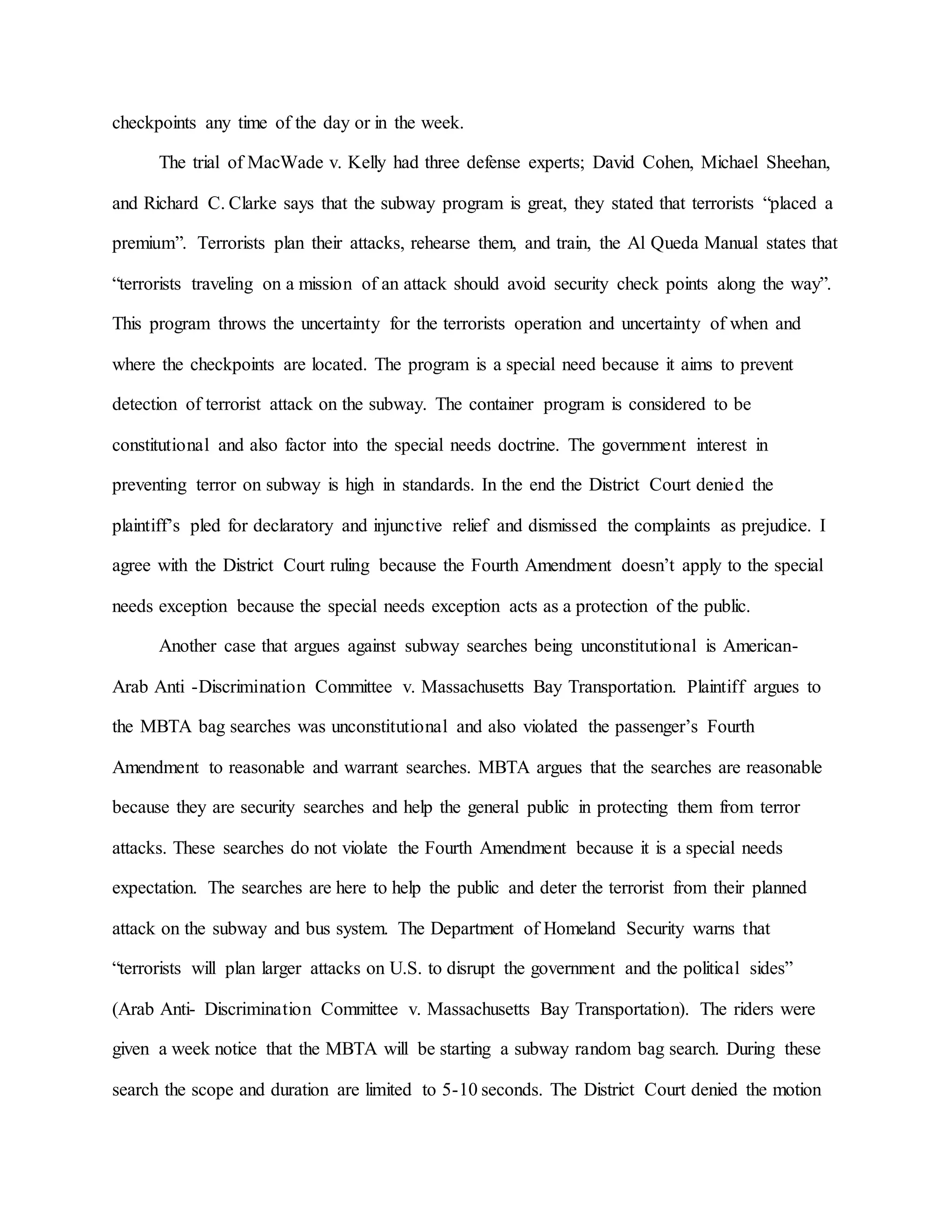 checkpoints any time of the day or in the week.
The trial of MacWade v. Kelly had three defense experts; David Cohen, Michael Sheehan,
and Richard C. Clarke says that the subway program is great, they stated that terrorists “placed a
premium”. Terrorists plan their attacks, rehearse them, and train, the Al Queda Manual states that
“terrorists traveling on a mission of an attack should avoid security check points along the way”.
This program throws the uncertainty for the terrorists operation and uncertainty of when and
where the checkpoints are located. The program is a special need because it aims to prevent
detection of terrorist attack on the subway. The container program is considered to be
constitutional and also factor into the special needs doctrine. The government interest in
preventing terror on subway is high in standards. In the end the District Court denied the
plaintiff’s pled for declaratory and injunctive relief and dismissed the complaints as prejudice. I
agree with the District Court ruling because the Fourth Amendment doesn’t apply to the special
needs exception because the special needs exception acts as a protection of the public.
Another case that argues against subway searches being unconstitutional is American-
Arab Anti -Discrimination Committee v. Massachusetts Bay Transportation. Plaintiff argues to
the MBTA bag searches was unconstitutional and also violated the passenger’s Fourth
Amendment to reasonable and warrant searches. MBTA argues that the searches are reasonable
because they are security searches and help the general public in protecting them from terror
attacks. These searches do not violate the Fourth Amendment because it is a special needs
expectation. The searches are here to help the public and deter the terrorist from their planned
attack on the subway and bus system. The Department of Homeland Security warns that
“terrorists will plan larger attacks on U.S. to disrupt the government and the political sides”
(Arab Anti- Discrimination Committee v. Massachusetts Bay Transportation). The riders were
given a week notice that the MBTA will be starting a subway random bag search. During these
search the scope and duration are limited to 5-10 seconds. The District Court denied the motion
 