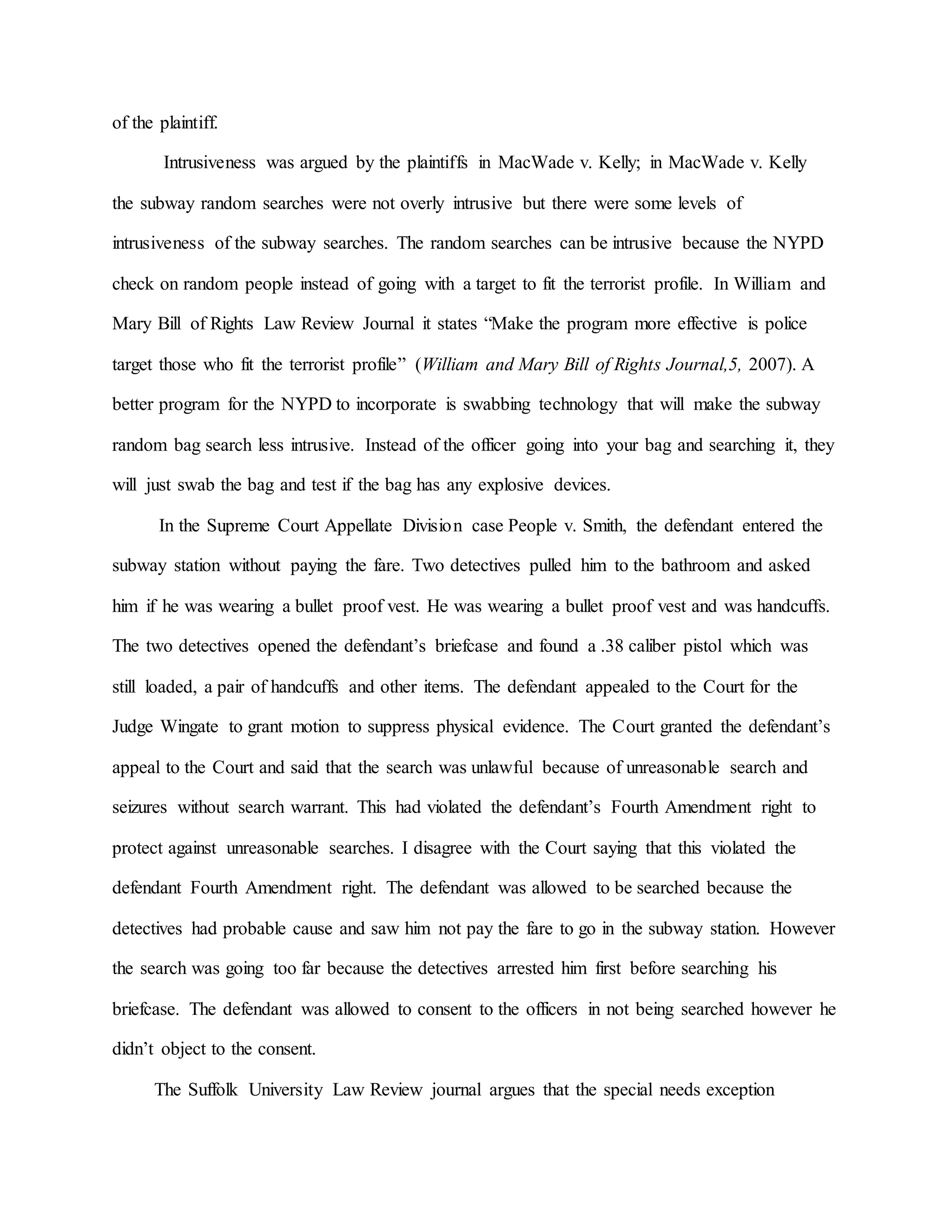 of the plaintiff.
Intrusiveness was argued by the plaintiffs in MacWade v. Kelly; in MacWade v. Kelly
the subway random searches were not overly intrusive but there were some levels of
intrusiveness of the subway searches. The random searches can be intrusive because the NYPD
check on random people instead of going with a target to fit the terrorist profile. In William and
Mary Bill of Rights Law Review Journal it states “Make the program more effective is police
target those who fit the terrorist profile” (William and Mary Bill of Rights Journal,5, 2007). A
better program for the NYPD to incorporate is swabbing technology that will make the subway
random bag search less intrusive. Instead of the officer going into your bag and searching it, they
will just swab the bag and test if the bag has any explosive devices.
In the Supreme Court Appellate Division case People v. Smith, the defendant entered the
subway station without paying the fare. Two detectives pulled him to the bathroom and asked
him if he was wearing a bullet proof vest. He was wearing a bullet proof vest and was handcuffs.
The two detectives opened the defendant’s briefcase and found a .38 caliber pistol which was
still loaded, a pair of handcuffs and other items. The defendant appealed to the Court for the
Judge Wingate to grant motion to suppress physical evidence. The Court granted the defendant’s
appeal to the Court and said that the search was unlawful because of unreasonable search and
seizures without search warrant. This had violated the defendant’s Fourth Amendment right to
protect against unreasonable searches. I disagree with the Court saying that this violated the
defendant Fourth Amendment right. The defendant was allowed to be searched because the
detectives had probable cause and saw him not pay the fare to go in the subway station. However
the search was going too far because the detectives arrested him first before searching his
briefcase. The defendant was allowed to consent to the officers in not being searched however he
didn’t object to the consent.
The Suffolk University Law Review journal argues that the special needs exception
 
