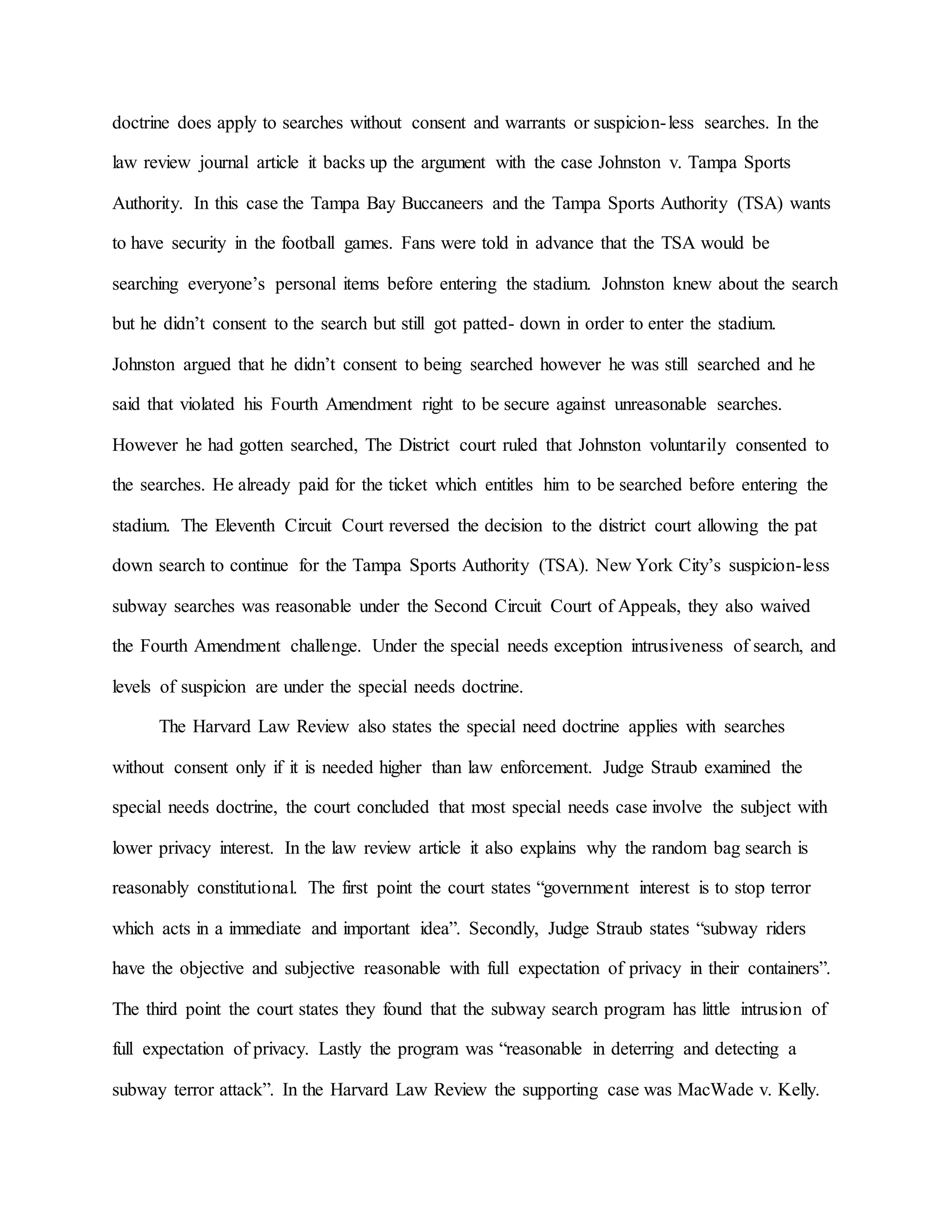 doctrine does apply to searches without consent and warrants or suspicion-less searches. In the
law review journal article it backs up the argument with the case Johnston v. Tampa Sports
Authority. In this case the Tampa Bay Buccaneers and the Tampa Sports Authority (TSA) wants
to have security in the football games. Fans were told in advance that the TSA would be
searching everyone’s personal items before entering the stadium. Johnston knew about the search
but he didn’t consent to the search but still got patted- down in order to enter the stadium.
Johnston argued that he didn’t consent to being searched however he was still searched and he
said that violated his Fourth Amendment right to be secure against unreasonable searches.
However he had gotten searched, The District court ruled that Johnston voluntarily consented to
the searches. He already paid for the ticket which entitles him to be searched before entering the
stadium. The Eleventh Circuit Court reversed the decision to the district court allowing the pat
down search to continue for the Tampa Sports Authority (TSA). New York City’s suspicion-less
subway searches was reasonable under the Second Circuit Court of Appeals, they also waived
the Fourth Amendment challenge. Under the special needs exception intrusiveness of search, and
levels of suspicion are under the special needs doctrine.
The Harvard Law Review also states the special need doctrine applies with searches
without consent only if it is needed higher than law enforcement. Judge Straub examined the
special needs doctrine, the court concluded that most special needs case involve the subject with
lower privacy interest. In the law review article it also explains why the random bag search is
reasonably constitutional. The first point the court states “government interest is to stop terror
which acts in a immediate and important idea”. Secondly, Judge Straub states “subway riders
have the objective and subjective reasonable with full expectation of privacy in their containers”.
The third point the court states they found that the subway search program has little intrusion of
full expectation of privacy. Lastly the program was “reasonable in deterring and detecting a
subway terror attack”. In the Harvard Law Review the supporting case was MacWade v. Kelly.
 