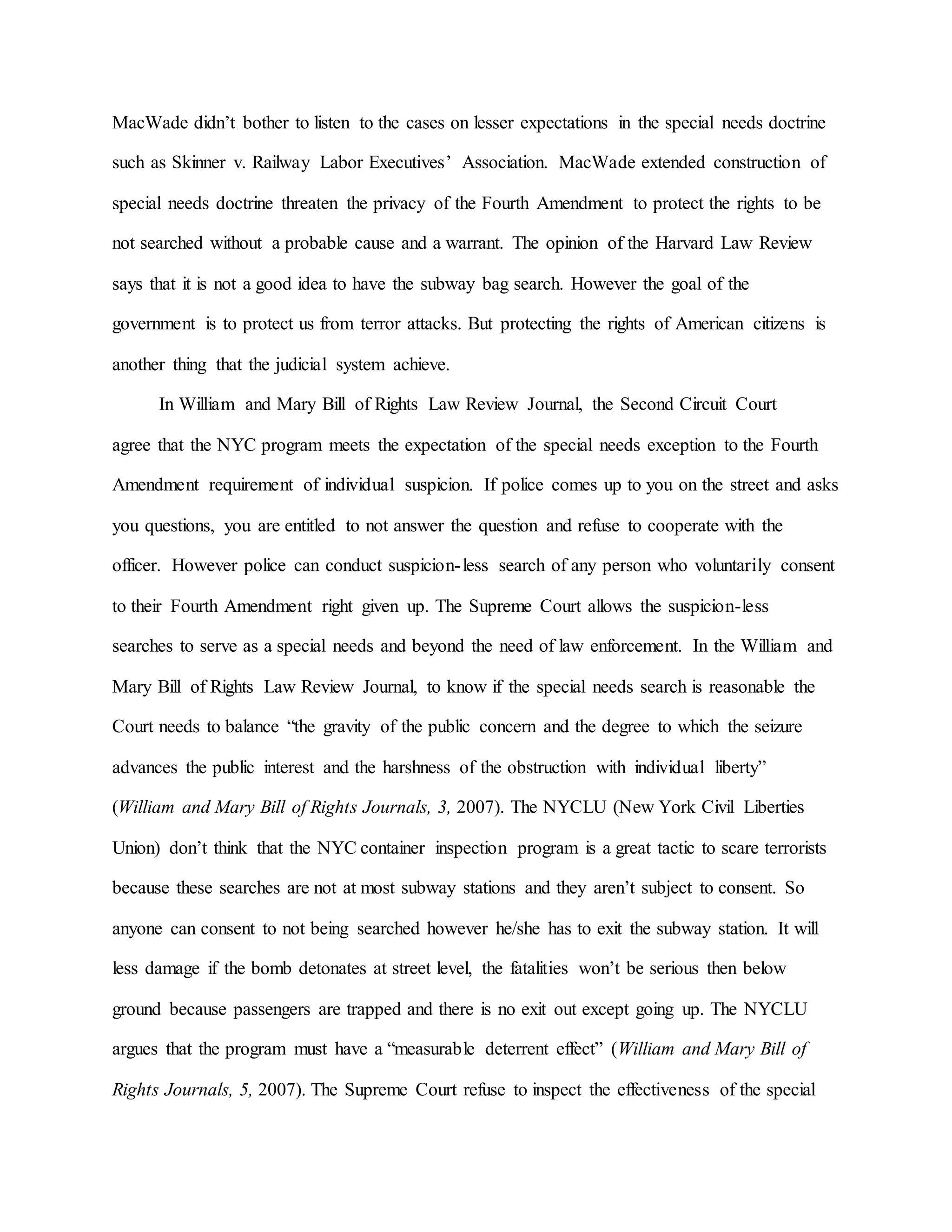 MacWade didn’t bother to listen to the cases on lesser expectations in the special needs doctrine
such as Skinner v. Railway Labor Executives’ Association. MacWade extended construction of
special needs doctrine threaten the privacy of the Fourth Amendment to protect the rights to be
not searched without a probable cause and a warrant. The opinion of the Harvard Law Review
says that it is not a good idea to have the subway bag search. However the goal of the
government is to protect us from terror attacks. But protecting the rights of American citizens is
another thing that the judicial system achieve.
In William and Mary Bill of Rights Law Review Journal, the Second Circuit Court
agree that the NYC program meets the expectation of the special needs exception to the Fourth
Amendment requirement of individual suspicion. If police comes up to you on the street and asks
you questions, you are entitled to not answer the question and refuse to cooperate with the
officer. However police can conduct suspicion-less search of any person who voluntarily consent
to their Fourth Amendment right given up. The Supreme Court allows the suspicion-less
searches to serve as a special needs and beyond the need of law enforcement. In the William and
Mary Bill of Rights Law Review Journal, to know if the special needs search is reasonable the
Court needs to balance “the gravity of the public concern and the degree to which the seizure
advances the public interest and the harshness of the obstruction with individual liberty”
(William and Mary Bill of Rights Journals, 3, 2007). The NYCLU (New York Civil Liberties
Union) don’t think that the NYC container inspection program is a great tactic to scare terrorists
because these searches are not at most subway stations and they aren’t subject to consent. So
anyone can consent to not being searched however he/she has to exit the subway station. It will
less damage if the bomb detonates at street level, the fatalities won’t be serious then below
ground because passengers are trapped and there is no exit out except going up. The NYCLU
argues that the program must have a “measurable deterrent effect” (William and Mary Bill of
Rights Journals, 5, 2007). The Supreme Court refuse to inspect the effectiveness of the special
 