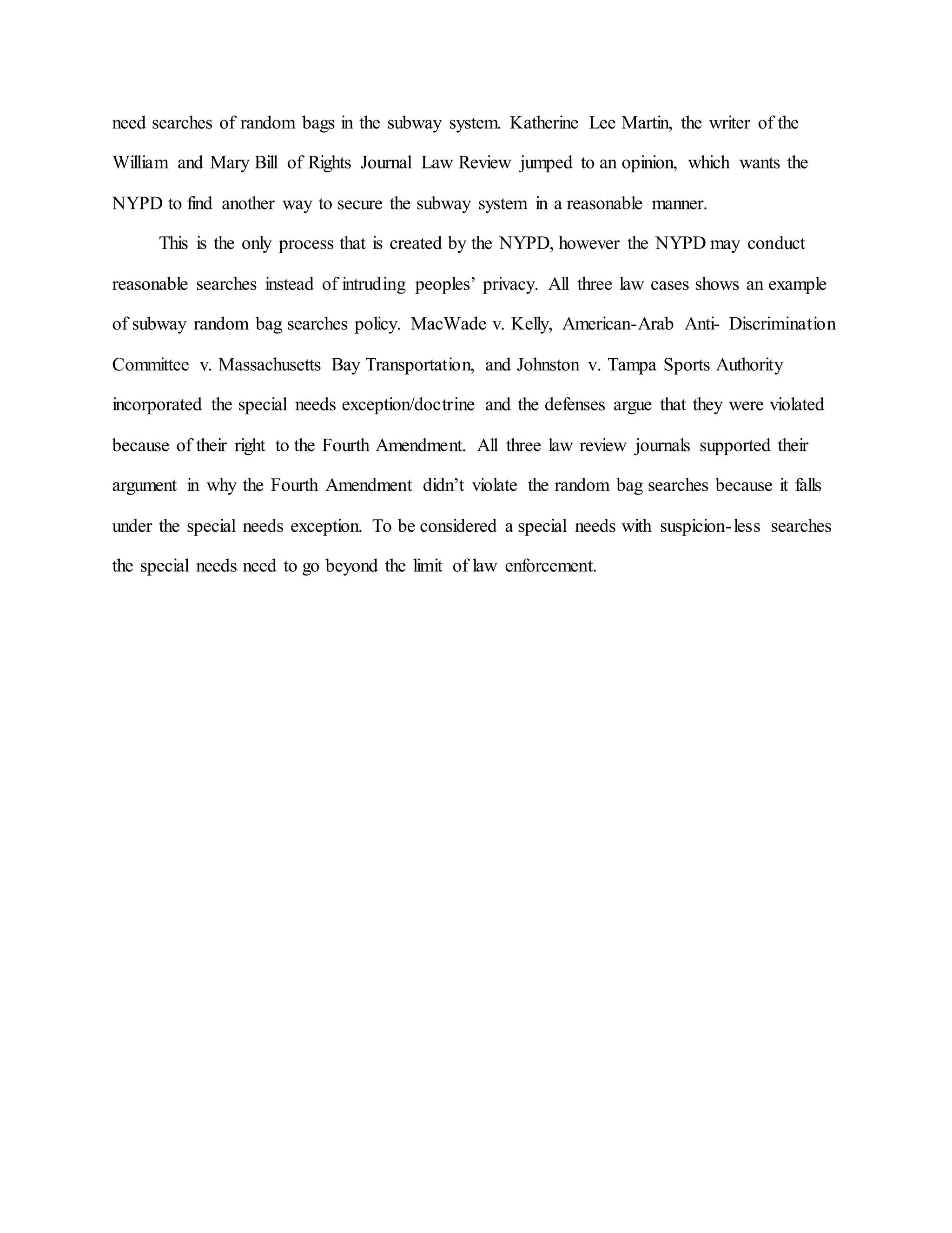 need searches of random bags in the subway system. Katherine Lee Martin, the writer of the
William and Mary Bill of Rights Journal Law Review jumped to an opinion, which wants the
NYPD to find another way to secure the subway system in a reasonable manner.
This is the only process that is created by the NYPD, however the NYPD may conduct
reasonable searches instead of intruding peoples’ privacy. All three law cases shows an example
of subway random bag searches policy. MacWade v. Kelly, American-Arab Anti- Discrimination
Committee v. Massachusetts Bay Transportation, and Johnston v. Tampa Sports Authority
incorporated the special needs exception/doctrine and the defenses argue that they were violated
because of their right to the Fourth Amendment. All three law review journals supported their
argument in why the Fourth Amendment didn’t violate the random bag searches because it falls
under the special needs exception. To be considered a special needs with suspicion-less searches
the special needs need to go beyond the limit of law enforcement.
 