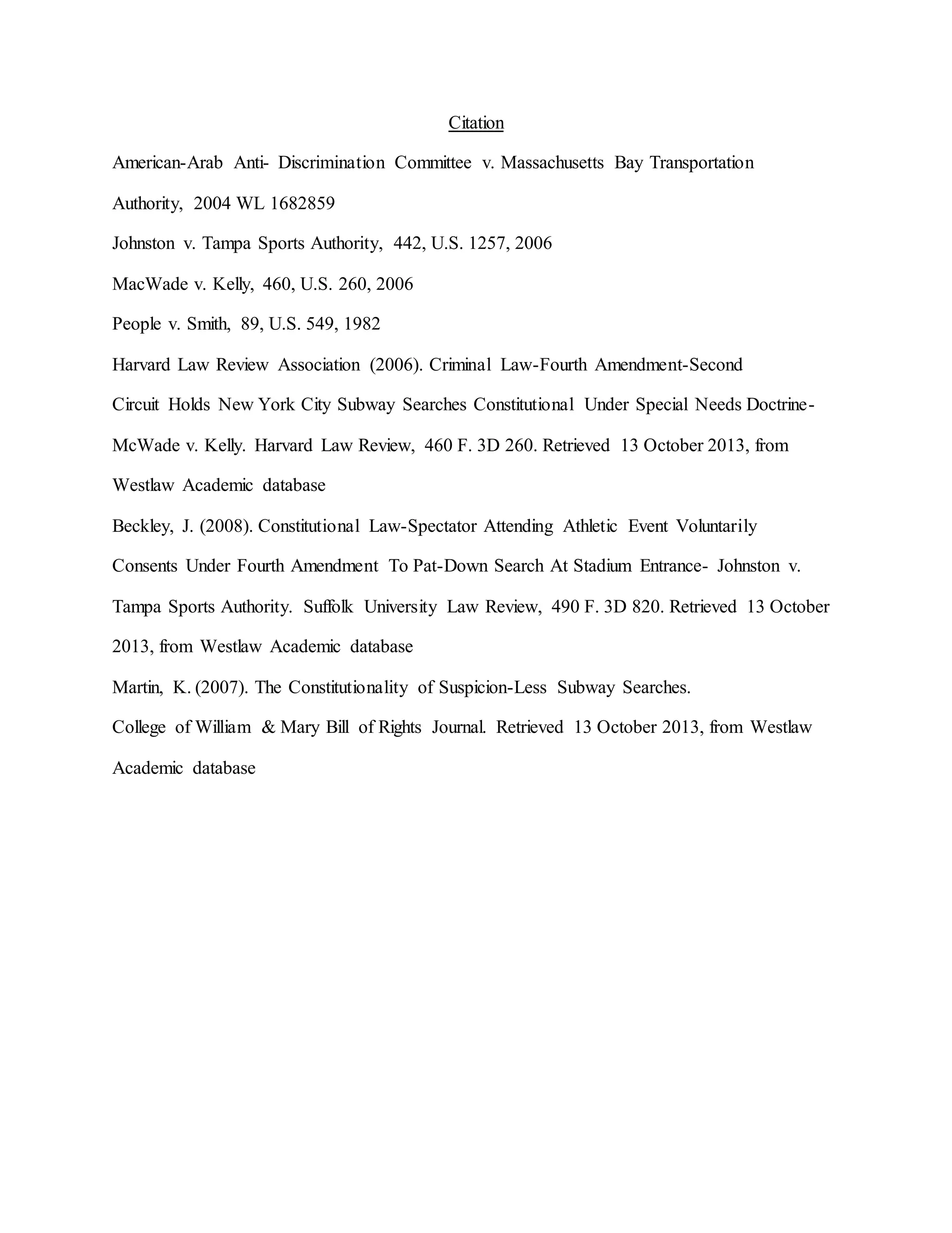 Citation
American-Arab Anti- Discrimination Committee v. Massachusetts Bay Transportation
Authority, 2004 WL 1682859
Johnston v. Tampa Sports Authority, 442, U.S. 1257, 2006
MacWade v. Kelly, 460, U.S. 260, 2006
People v. Smith, 89, U.S. 549, 1982
Harvard Law Review Association (2006). Criminal Law-Fourth Amendment-Second
Circuit Holds New York City Subway Searches Constitutional Under Special Needs Doctrine-
McWade v. Kelly. Harvard Law Review, 460 F. 3D 260. Retrieved 13 October 2013, from
Westlaw Academic database
Beckley, J. (2008). Constitutional Law-Spectator Attending Athletic Event Voluntarily
Consents Under Fourth Amendment To Pat-Down Search At Stadium Entrance- Johnston v.
Tampa Sports Authority. Suffolk University Law Review, 490 F. 3D 820. Retrieved 13 October
2013, from Westlaw Academic database
Martin, K. (2007). The Constitutionality of Suspicion-Less Subway Searches.
College of William & Mary Bill of Rights Journal. Retrieved 13 October 2013, from Westlaw
Academic database
 