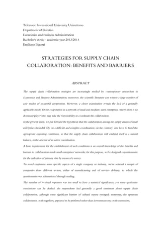 Telematic International University Uninettuno
Department of Statistics
Economics and Business Administration
Bachelor's thesis – academic year 2013/2014
Emiliano Bigozzi
STRATEGIES FOR SUPPLY CHAIN
COLLABORATION: BENEFITS AND BARRIERS
ABSTRACT
The supply chain collaboration strategies are increasingly studied by contemporary researchers in
Economics and Business Administration; moreover, the scientific literature can witness a large number of
case studies of successful cooperation. However, a closer examination reveals the lack of a generally
applicable model for the cooperation in a network of small and medium-sized enterprises, where there is no
dominant player who may take the responsibility to coordinate the collaboration.
In the present study, we put forward the hypothesis that the collaboration among the supply chains of small
enterprises shouldn't rely on a difficult and complex coordination; on the contrary, one have to build the
appropriate operating conditions, so that the supply chain collaboration will establish itself as a natural
balance, in the absence of an active coordination.
A basic requirement for the establishment of such conditions is an overall knowledge of the benefits and
barriers to collaboration inside small enterprises' networks; for this purpose, we've designed a questionnaire
for the collection of primary data by means of a survey.
To avoid emphasize some specific aspects of a single company or industry, we've selected a sample of
companies from different sectors, either of manufacturing and of services delivery, to which the
questionnaire was administered through mailing.
The number of received responses was too small to have a statistical significance, yet some qualitative
conclusions can be drafted: the respondents had generally a good sentiment about supply chain
collaboration, although some significant barriers of cultural nature emerged; moreover, the upstream
collaboration (with suppliers) appeared to be preferred rather than downstream one (with customers).
 