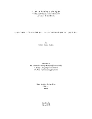 ÉCOLE DE POLITIQUE APPLIQUÉE
Faculté des lettres et sciences humaines
Université de Sherbrooke
LES CAPABILITÉS : UNE NOUVELLE APPROCHE EN JUSTICE CLIMATIQUE?
par
Esther Girard-Godin
Présenté à
M. Jonathan Lorange-Millette (codirecteur),
M. Serge Granger (codirecteur) et
M. Jean-Herman Guay (lecteur)
Dans le cadre de l’activité
GEP 831
Essai
Sherbrooke
Hiver 2015
 