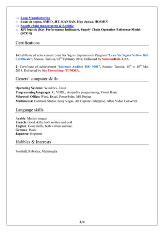3/3 
 Lean Manufacturing o Lean six sigma, SMED, JIT, KANBAN, Huy Junka, HOSHIN  Supply chain management & Logistic o KPI logistic (Key Performance Indicator), Supply Chain Operation Reference Model (SCOR) Certifications 1-Certificate of achievement Lean Six Sigma Improvement Program “Lean Six Sigma Yellow Belt Certificate”, Sousse- Tunisia, 02nd February 2014, Delivered by SolutionHub- USA 2- Certificate of achievement “Internal Auditor ISO 9001”, Sousse- Tunisia, 15th to 18th Mai 2014, Delivered by Sac Consulting- TUNISIA. General computer skills Operating Systems: Windows, Linux Programming languages: C, VHDL, Assembly programming, Visual Basic Microsoft Office: Word, Excel, PowerPoint, MS Project Multimedia: Camtasia Studio, Sony Vegas, All Capture Enterprise, Allok Video Converter Language skills Arabic: Mother tongue French: Good skills, both written and oral English: Good skills, both written and oral German: Basic Japanese: Beginner Hobbies & Interests Football, Robotics, Multimedia 
