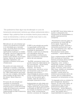 Marcada por ser uma empresa que
cresce e se transforma na direção
e na velocidade que o mercado
exige, recriando dentro da própria
organização profundas e
significativas mudanças no modelo
de gestão, estrutura organizacional
e linha de negócios, a IESA se
preparou para atender os principais
clientes, líderes de mercado em
diferentes segmentos, com
soluções e produtos únicos para
infraestrutura.
De acordo com esse anseio por
mudanças e inovação, a empresa
tem como um dos principais pilares
a capacitação profissional dos mais
de 1.800 colaboradores que atuam
em suas seis unidades, distribuídas
pelos estados de São Paulo, Rio
de Janeiro, Santa Catarina e
Paraná.
Em busca de uma solução que
auxiliasse no treinamento,
trouxesse a dinamicidade que a
empresa possui e ainda diminuísse
custos de infraestrutura e pessoal,
a IESA decidiu investir na
implementação do SAP Productivity
Pak by Ancile.
O SPP é uma solução que auxilia
na capacitação contínua dos
profissionais, evitando queda da
qualidade do desempenho,
tratando, a partir de um ambiente
com abrangente oferta de
documentação e conhecimento,
todos os processos corporativos
dentro de uma empresa.
“Na IESA, precisamos treinar uma
grande massa de colaboradores em
um curto período”, afirma Carlos
Bestwina, Diretor de TI da
empresa. “Em termos
convencionais, estruturar cursos
de treinamento custa muito caro,
demanda muito tempo e
disponibilidade de pessoal. Então,
vimos no SAP Productivity Pak by
Ancile uma ferramenta ágil e
simples, capaz de suportar a
educação corporativa on-line.”
Implementado em julho deste ano,
o SAP Productivity Pak by Ancile
integrou parte de um outro projeto:
a utilização do SAP ECC 6.0.5, que
foi inserido na empresa na mesma
época. Então, primeiramente,
durante o processo de integração
do SAP SPP, foram feitos todos os
ajustes e adequações dos
treinamentos às necessidades e à
gestão organizacional da
companhia.
“Precisávamos executar todos os
treinamentos no nosso ERP de
forma rápida. O período de
implantação do ECC, incluindo o
treinamento profissional e o go-
live, seria bastante curto, algo em
torno de poucos meses.
Precisávamos manter todos
atualizados”, explica Bestwina.
Com a implementação do SAP ERP
ECC concluída em novembro,
diversos processos dentro da IESA
passaram a ser totalmente
integrados, como: vendas e
distribuição, projetos, produção,
gestão de materiais, manufatura,
custos, financeiro, entre outros.
Além disso, também era necessária
a integração de ambas as
soluções, criando assim um
ambiente personalizado dentro da
intranet, para os colaboradores
acessarem os treinamentos on-line.
“A integração entre os módulos foi
bem transparente. Quando a
fizemos, foi tudo muito rápido, os
colaboradores logo notaram o
potencial do produto e dos
treinamentos”, lembra Bestwina.
“Principalmente para os usuários-
chave, que também têm a
responsabilidade de capacitar os
“Se quiséssemos fazer algum tipo de alteração no curso de
treinamento convencional, teríamos que refazer praticamente todo o
material. Hoje, podemos fazer as revisões mesmo pouco antes de
iniciar os treinamentos, e temos um controle muito maior e uma
gestão de treinamento muito mais prática.”
 