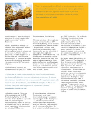 colaboradores, a solução permitiu
economia de tempo na execução
dos treinamentos”, lembra
Bestwina.
Após a implantação do ECC, os
usuários eram submetidos a todos
os treinamentos, desde
alimentação da base da solução até
o manuseio realmente efetivo,
passando por todas as políticas e
normas da IESA. Finalizados os
treinamentos, os usuários recebiam
a permissão para iniciar a atuação
no novo ambiente SAP dentro da
empresa.
Durante todo o processo de
implementação do SAP ECC, foram
realizados cerca de 70 cursos
diferenciados dentro do SAP
Productivity Pak by Ancile. No
entanto, dentro da IESA, o produto
SAP não se restringe ao
treinamento para o ERP. A solução
é utilizada para outras disciplinas,
como capacitação e treinamentos
em Microsoft Office, nas
ferramentas de Word e Excel.
Além de agilidade e diminuição de
custos, a implantação do SAP
Productivity Pak by Ancile otimizou
o desempenho da área de projetos.
“Antigamente, fazíamos uma
planilha a ser seguida em cada
treinamento, que era submetida à
aprovação da direção da
companhia”, lembra Bestwina. “Se
quiséssemos fazer algum tipo de
alteração, teríamos que fazer todo
esse processo novamente. Hoje,
podemos fazer as revisões pouco
antes de iniciar os treinamentos, e
temos um controle muito maior e
uma gestão de treinamento muito
mais prática”, afirma.
O executivo ainda conta que a
ferramenta trouxe maior
dinamicidade aos processos de
aprendizagem dentro da empresa.
“O fato de disponibilizar uma
plataforma nova que permite o
ensino à distância é excepcional”,
diz. A empresa tinha planos de
criar uma universidade corporativa,
“Com a ferramenta, pudemos difundir os uso de manuais corporativos
sem a necessidade de impressão, o que permite o acesso ágil e simples a
esses materiais. Inclusive, é possível acessar online os processos
aprendidos da própria estação de trabalho, em caso de dúvidas.”
Carlos Bestwina, Diretor de TI da IESA
e o SAP Productivity Pak by Ancile
facilitou o cumprimento dessa
meta. “Com a ferramenta,
podemos difundir o uso dos
manuais corporativos sem a
necessidade de impressão, o que
permite o acesso ágil e simples a
esses materiais. Inclusive, é
possível acessar novamente os
processos estudados em caso de
dúvidas”, conta Bestwina.
Após seis meses de utilização do
SAP Productivity Pak by Ancile, a
área de treinamentos da IESA
conseguiu atingir um desempenho
60% superior a dos métodos
tradicionais de transmissão de
conhecimento. “A quantidade de
cursos a serem ministrados
aumentou expressivamente devido
a complexidade dos processos
operacionais da empresa e do
sistema informatizado. Sem a
ferramenta, os nossos custos de
treinamento teriam sido muito
maiores. Provavelmente, sem o
SAP Productivity Pak by Ancile não
teríamos conseguido realizar o
projeto da forma como o fizemos”,
finaliza.
“A quantidade de cursos a serem ministrados aumentou expressivamente
devido a complexidade dos processos operacionais da empresa e do sistema
informatizado. Sem a ferramenta, os nossos custos de treinamento teriam sido
muito maiores. Provavelmente, sem o SAP Productivity Pak by Ancile não
teríamos conseguido realizar o projeto da forma como o fizemos.”
Carlos Bestwina, Diretor de TI da IESA
2
 