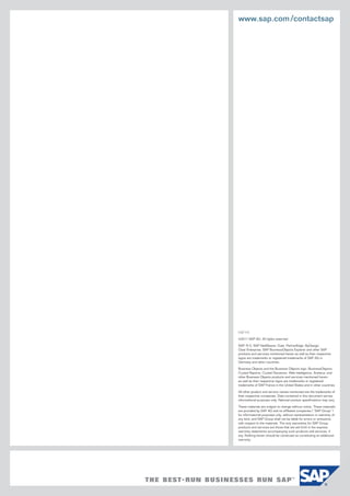 www.sap.com/contactsap
(12/11)
©2011 SAP AG. All rights reserved.
SAP, R/3, SAP NetWeaver, Duet, PartnerEdge, ByDesign,
Clear Enterprise, SAP BusinessObjects Explorer and other SAP
products and services mentioned herein as well as their respective
logos are trademarks or registered trademarks of SAP AG in
Germany and other countries.
Business Objects and the Business Objects logo, BusinessObjects,
Crystal Reports, Crystal Decisions, Web Intelligence, Xcelsius, and
other Business Objects products and services mentioned herein
as well as their respective logos are trademarks or registered
trademarks of SAP France in the United States and in other countries.
All other product and service names mentioned are the trademarks of
their respective companies. Data contained in this document serves
informational purposes only. National product specifications may vary.
These materials are subject to change without notice. These materials
are provided by SAP AG and its affiliated companies (“SAP Group”)
for informational purposes only, without represen­tation or warranty of
any kind, and SAP Group shall not be liable for errors or omissions
with respect to the materials. The only warranties for SAP Group
products and services are those that are set forth in the express
warranty statements accompanying such products and services, if
any. Nothing herein should be construed as constituting an additional
warranty.
 