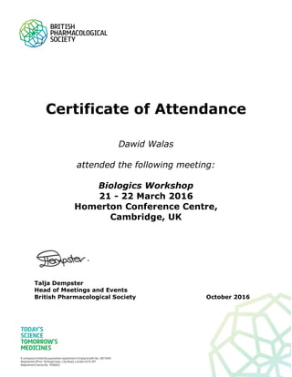 Certificate of Attendance
Dawid Walas
attended the following meeting:
Biologics Workshop
21 - 22 March 2016
Homerton Conference Centre,
Cambridge, UK
Talja Dempster
Head of Meetings and Events
British Pharmacological Society October 2016
 