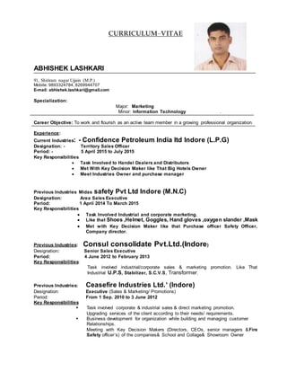 CURRICULUM–VITAE
ABHISHEK LASHKARI
91, Shiriram nagar Ujjain (M.P.)
Mobile: 9893324784, 8269944707
E-mail: abhishek.lashkari@gmail.com
Specialization:
Major: Marketing
Minor: Information Technology .
Career Objective: To work and flourish as an active team member in a growing professional organization.
Experience:
Current Industries: - Confidence Petroleum India ltd Indore (L.P.G)
Designation: - Territory Sales Officer
Period: - 5 April 2015 to July 2015
Key Responsibilities
 Task Involved to Handel Dealers and Distributors
 Met With Key Decision Maker like That Big Hotels Owner
 Meet Industries Owner and purchase manager
Previous Industries Midas safety Pvt Ltd Indore (M.N.C)
Designation: Area Sales Executive
Period: 1 April 2014 To March 2015
Key Responsibilities
 Task Involved Industrial and corporate marketing.
 Like that Shoes ,Helmet, Goggles, Hand gloves ,oxygen slander ,Mask
 Met with Key Decision Maker like that Purchase officer Safety Officer,
Company director.
Previous Industries: Consul consolidate Pvt.Ltd.(Indore)
Designation: Senior Sales Executive
Period: 4 June 2012 to February 2013
Key Responsibilities:
Task involved industrial/corporate sales & marketing promotion. Like That
Industrial U.P.S, Stabilizer, S.C.V.S, Transformer.
Previous Industries: Ceasefire Industries Ltd.’ (Indore)
Designation: Executive (Sales & Marketing/ Promotions)
Period: From 1 Sep. 2010 to 3 June 2012
Key Responsibilities
 Task involved corporate & industrial sales & direct marketing promotion.
Upgrading services of the client according to their needs/ requirements.
 Business development for organization while building and managing customer
Relationships.
Meeting with Key Decision Makers (Directors, CEOs, senior managers &Fire
Safety officer’s) of the companies& School and Collage& Showroom Owner
 