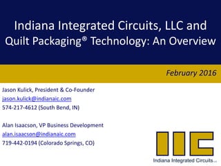 Indiana Integrated Circuits, LLC and
Quilt Packaging® Technology: An Overview
Jason Kulick, President & Co-Founder
jason.kulick@indianaic.com
574-217-4612 (South Bend, IN)
Alan Isaacson, VP Business Development
alan.isaacson@indianaic.com
719-442-0194 (Colorado Springs, CO)
February 2016
 