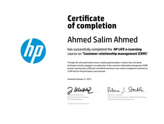 Certicate
of completion
Ahmed Salim Ahmed
has successfully completed the HP LIFE e-Learning
course on “Customer relationship management (CRM)”
Through this self-paced online course, totaling approximately 1 Contact Hour, the above
participant actively engaged in an exploration of the customer relationship management (CRM)
process, learning why a CRM tool is benecial and how to use contact management software as
a CRM tool for the participant's own business.
Presented January 21, 2015
Jeannette Weisschuh
Director, Economic Progress
HP Corporate Aﬀairs
Rebecca J. Stoeckle
Vice President and Director, Health and Technology
Education Development Center, Inc.
Certicate serial #1651823-423
 