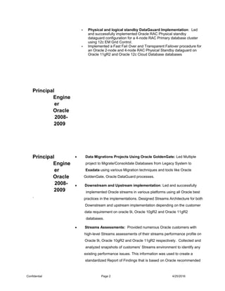 Principal
Engine
er
Oracle
2008-
2009
- Physical and logical standby DataGauard Implementation: Led
and successfully implemented Oracle RAC Physical standby
dataguard configuration for a 4-node RAC Primary database cluster
using 12c EM Grid Control.
- Implemented a Fast Fail Over and Transparent Failover procedure for
an Oracle 2-node and 4-node RAC Physical Standby dataguard on
Oracle 11gR2 and Oracle 12c Cloud Database databases
Principal
Engine
er
Oracle
2008-
2009
.
• Data Migrations Projects Using Oracle GoldenGate: Led Multiple
project to Migrate/Consolidate Databases from Legacy System to
Exadata using various Migration techniques and tools like Oracle
GoldenGate, Oracle DataGuard processes.
• Downstream and Upstream implementation: Led and successfully
implemented Oracle streams in various platforms using all Oracle best
practices in the implementations. Designed Streams Architecture for both
Downstream and upstream implementation depending on the customer
data requirement on oracle 9i, Oracle 10gR2 and Oracle 11gR2
databases.
• Streams Assessments: Provided numerous Oracle customers with
high-level Streams assessments of their streams performance profile on
Oracle 9i, Oracle 10gR2 and Oracle 11gR2 respectively. Collected and
analyzed snapshots of customers’ Streams environment to identify any
existing performance issues. This information was used to create a
standardized Report of Findings that is based on Oracle recommended
Confidential Page 2 4/25/2016
 