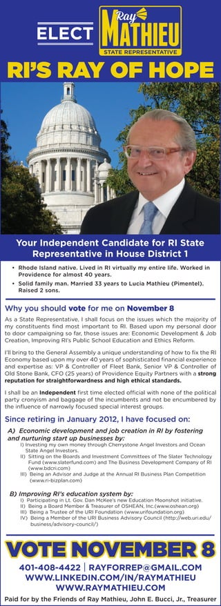 Your Independent Candidate for RI State
Representative in House District 1
Paid for by the Friends of Ray Mathieu, John E. Bucci, Jr., Treasurer
I shall be an Independent first time elected official with none of the political
party cronyism and baggage of the incumbents and not be encumbered by
the influence of narrowly focused special interest groups.
Why you should vote for me on November 8
Vote NOVEMBER 8
RI’s Ray of Hope
401-408-4422 | RayforRep@gmail.com
www.linkedin.com/in/raymathieu
www.RayMathieu.com
I’ll bring to the General Assembly a unique understanding of how to fix the RI
Economy based upon my over 40 years of sophisticated financial experience
and expertise as: VP & Controller of Fleet Bank, Senior VP & Controller of
Old Stone Bank, CFO (25 years) of Providence Equity Partners with a strong
reputation for straightforwardness and high ethical standards.
Since retiring in January 2012, I have focused on:
A) Economic development and job creation in RI by fostering
and nurturing start up businesses by:
I) Investing my own money through Cherrystone Angel Investors and Ocean
State Angel Investors.
II) Sitting on the Boards and Investment Committees of The Slater Technology
Fund (www.slaterfund.com) and The Business Development Company of RI
(www.bdcri.com)
III) Being an Advisor and Judge at the Annual RI Business Plan Competition
(www.ri-bizplan.com)
B) Improving RI’s education system by:
I) Participating in Lt. Gov. Dan McKee’s new Education Moonshot initiative.
II) Being a Board Member  Treasurer of OSHEAN, Inc.(www.oshean.org)
III) Being a Trustee of the URI Foundation (www.urifoundation.org)
IV) Being a Member of the URI Business Advisory Council (http://web.uri.edu/
business/advisory-council/)
ELECT
As a State Representative, I shall focus on the issues which the majority of
my constituents find most important to RI. Based upon my personal door
to door campaigning so far, those issues are: Economic Development  Job
Creation, Improving RI’s Public School Education and Ethics Reform.
• Rhode Island native. Lived in RI virtually my entire life. Worked in
Providence for almost 40 years.
• Solid family man. Married 33 years to Lucia Mathieu (Pimentel).
Raised 2 sons.
 