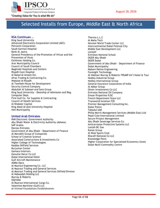 August 18, 2016
Page 11 of 15
KSA Continues …
King Saud University
Advanced Electronics Corporation Limited (AEC)
Petromin Corporation
Saudi German Hospital
Bank Al Jazira
General Presidency of the Promotion of Virtue and the
Prevention of Vices
Estithmar Holding Co.
Arar Municipality Council
Council of Saudi Chambers
Maghrabi Hospitals and Centers
Riyadh Care Hospital
Al Balad Al Ameen Est.
Afras Trading & Contracting Co.
Wakalat Al Riyadh
Al Tawfeek House for Development
Security Control Company
Abdullah Al Subeaei and Sons Group
King Saud University - Deanship of Admission and Reg.
Computer Dept.
First Gulf Co. for Supplies & Contracting
Council of Health Services
Al Khabeer Capital
King Abed Al-Aziz University Hospital
Hail Municipality
United Arab Emirates
RAK Electronic Government Authority
Abu Dhabi Water & Electricity Authority (Adwea)
SAP Arabia
Danzas Emirates
Government of Abu Dhabi - Department of Finance
Al Meraikhi Group of Companies
School of Creative Science
Associated Constructions & Investments Co
Higher College of Technologies
Kaddas OilField Services
Burjuman Center
Gemaco Interiors
Genuine Decor Co LLC
Dubai International Hotel
Gulf Aircraft Maintenance
ADMA Opco
Al Mazroui Engineering Co. LLC
Al Mazroui Trading and General Services
Al Mazroui Trading and General Services–Oilfield Division
Al Naboodah Holding LLC
Murray & Roberts
OQYANA
Al Mazroui International Cargo Co.
Valentine Maritime (Gulf) LLC
Al lttimad Foundations Establishments
Arabian Gulf Cement Company L.L.C
Seidco General Contracting
Technical Resources
Thermo L.L.C
Al Maha Tech
Novotel World Trade Center LLC
Intercontinental Dubai Festival City
Middle East Development LLC
Lavajet
Emirates National School
OGER Abu Dhabi
OGER Dubai
Government of Abu Dhabi – Department of Finance
Dubai Municipality
Mabani-Delma Engineering
Foresight Technology
Al Habtoor Murray & Roberts-TRUMP Int’l Hotel & Tour
Hedley Industrial Group
Hedley International Group
General Insurance Corporation of India
Al Abbar Group
Omeir Investments Co LLC
Emirates National Oil Company
Emaar Properties PJSC
French Department Store LLC
Transworld Aviation FZE
Premier Management Consulting Inc.
Dubai Police
Tabadul UAE
Philip Morris Management Services (Middle East) Ltd
Pepsi-Cola International Limited
Secure Project Management
Abu Dhabi Sewerage Services Co.
Anticorrosion Protective Systems LLC
Lootah BC Gas
Kanoo Group
Al Wasl Sports Club
Kharafi National Co LLC
Knowledge Point
Higher Corporation for Specialized Economics Zones
Dubai Multi Commodity Centre
Selected Installs from Europe, Middle East & North Africa
 