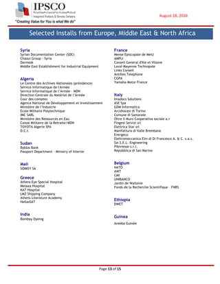 August 18, 2016
Page 13 of 15
Syria
Syrian Documentation Center (SDC)
Chaoui Group – Syria
Darmesk
Middle East Establishment for Industrial Equipment
Algeria
Le Centre des Archives Nationales (présidence)
Service Informatique de l'Armée
Service Informatique de l’Armée – MDN
Direction Centrale du Matériel de l’Armée
Cour des comptes
Agence National de Développement et Investissement
Ministère de l’Industrie
Ecole Militaire Polytechnique
IMC SARL
Ministère des Ressources en Eau
Caisse Militaire de la Retraite/MDN
TOYOTA Algerie SPA
D.C.I.
Sudan
Byblos Bank
Passport Department – Ministry of Interior
Mali
SOMISY SA
Greece
Athens Eye Special Hospital
Metaxa Hospital
KAT Hospital
LMZ Shipping Company
Athens Literature Academy
HellasSAT
India
Bombay Dyeing
France
Mense Episcopale de Metz
AMPLI
Conseil General d'Ille et Vilaine
Laval Mayenne Technopole
Links Conseil
Antilles Telephone
CGPA
Yamaha Motor France
Italy
Imadocs Solutions
ASE Spa
GDM Informatica
Arcidiocesi di Torino
Comune di Samarate
Oltre il Muro Cooperativa sociale a.r
Fingest Servizi srl
Elettrica Star srl
Manifattura di Valle Brembana
Energeco
Elettromeccanica Elin di Di Francesco A. & C. s.a.s.
Ge.S.E.L. Engineering
Pibiviesse s.r.l.
Repubblica di San Marino
Belgium
NATO
AWT
CMI
UNIBANCO
Jardin de Wallonie
Fonds de la Recherche Scientifique – FNRS
Ethiopia
DWET
Guinea
Areeba Guinée
Selected Installs from Europe, Middle East & North Africa
 