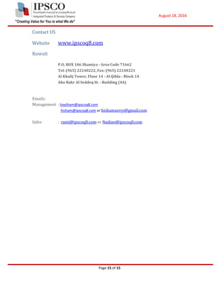 August 18, 2016
Page 15 of 15
Contact US
Website www.ipscoq8.com
Kuwait
P.O. BOX 106 Shamiya - Area Code 71662
Tel: (965) 22240222, Fax: (965) 22240221
Al Khalij Tower, Floor 14 - Al Qibla - Block 14
Abo Bakr Al Seddeq St. - Building (4A)
Emails:
Management : haytham@ipscoq8.com
hisham@ipscoq8.com or hishamserry@gmail.com
Sales : rami@ipscoq8.com or Nadine@ipscoq8.com
 