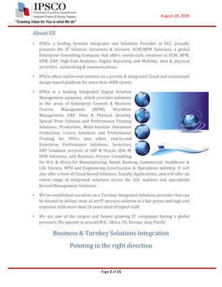 August 18, 2016
Page 2 of 15
About US
• IPSCo, a leading Systems Integrator and Solutions Provider in GCC, proudly
presents the IT Solution, Securities & Services, ECM/BPM Solutions, a global
Enterprise Consulting Company that offers world-class solutions in ECM, BPM,
EPM, ERP, High-End Analytics, Digital Reporting and Mobility, data & physical
securities , networking & communications.
• IPSCo offers end-to-end solution on a private & integrated Cloud and customized
design-based platform for more than 4000 clients.
• IPSCo is a leading Integrated Digital Solution
Management company, which provides solutions
in the areas of Enterprise Content & Business
Process Management (BPM), Workflow
Management, ERP, Data & Physical Security,
Special Print Solution and Performance Printing
Solutions, Production, Multi-function Document
Production, Colour Solutions and Performance
Printing for IPSCo also offers end-to-end
Enterprise Performance Solutions, Securities,
ERP Solutions services of SAP & Oracle, Qlik BI
EPM Solutions, and Business Process Consulting
for M.E. & Africa for Manufacturing, Retail, Banking, Commercial, Healthcare &
Life Science, BFSI and Engineering Construction & Operations industry. It will
also offer a host of Cloud-based Solutions, Loyalty Applications, and will offer an
entire range of integrated solutions across the GCC markets and specialized
Record Management Solutions.
• We’ve established ourselves as a Turnkey Integrated Solutions provider that can
be trusted to deliver state of art IT services solution at a fair prices and high end
expertise with more than 50 years total of expert staff.
• We are one of the largest and fastest growing IT companies having a global
presence, We operate in around M.E., Africa, US, Europe, Asia-Pacific
Business & Turnkey Solutions Integration
Pointing in the right direction
 