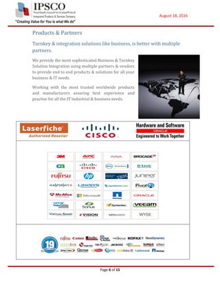 August 18, 2016
Page 6 of 15
Products & Partners
Turnkey & integration solutions like business, is better with multiple
partners.
We provide the most sophisticated Business & Turnkey
Solution Integration using multiple partners & vendors
to provide end to end products & solutions for all your
business & IT needs.
Working with the most trusted worldwide products
and manufacturers assuring best experience and
practise for all the IT industrial & business needs.
 