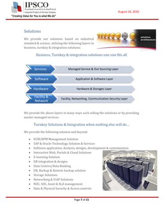August 18, 2016
Page 7 of 15
Solutions
We provide our solutions based on industrial
standard & science, utilizing the following layers in
business, turnkey & integration solutions:
Business, Turnkey & integration solutions one size fits all
We provide the above layers in many ways such selling the solutions or by providing
master managed services.
Turnkey Solutions & Integration when nothing else will do…
We provide the following solution and beyond:
 ECM/BPM Management Solution
 SAP & Oracle Technology Solution & Services
 Software application, Analysis, designs, development & customization
 Interactive Web, Portals & Cloud Solutions
 E-learning Solution
 DB integration & designs
 Data Centres/Data Banking
 DR, Backup & Remote backup solution
 Storage Solutions
 Networking & VoIP Solutions
 NOC, SOC, Asset & SLA management
 Data & Physical Security & Access controls
Services Managed Service & Out Sourcing Layer
Software Application & Software Layer
Hardware Hardware & Storages Layer
Facility &
Network
Facility, Networking, Communication Security Layer
 