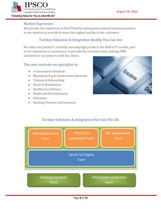 August 18, 2016
Page 8 of 15
Market Experience
We provide the experience in the IT field by joining international business partners
in our solution to provide & insure the highest quality to the customers.
Turnkey Solutions & Integration Quality You Can See
We select our partner’s carefully assuring high profile in the field of IT market, part
of our experience is consultancy to provide the customer with, utilizing PMP
standards in our projects with the clients.
The core verticals we specialize in:
 e-Governance Solutions
 Manufacturing & Construction Solutions
 Telecom & Networking
 Retail & Distribution
 Healthcare Solutions
 Media and Entertainment
 Education
 Banking, Finance and Insurance
Turnkey Solutions & Integration One Size Fits All.
Web Applications
Farm
VPN/Client
Application Farm
API Applications
Farm
Server (s) Engine
Farm
Database Systems
Farm
File Systems (Volumes)
Farm
 