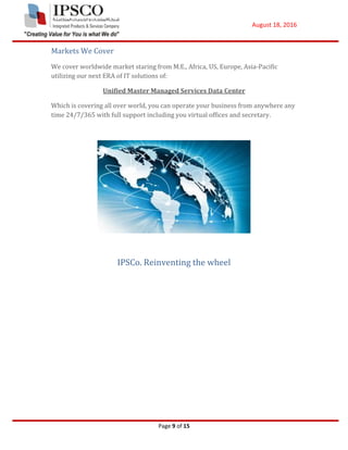August 18, 2016
Page 9 of 15
Markets We Cover
We cover worldwide market staring from M.E., Africa, US, Europe, Asia-Pacific
utilizing our next ERA of IT solutions of:
Unified Master Managed Services Data Center
Which is covering all over world, you can operate your business from anywhere any
time 24/7/365 with full support including you virtual offices and secretary.
IPSCo. Reinventing the wheel
 
