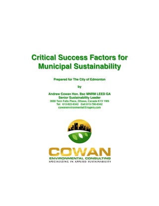 Critical Success Factors for
Municipal Sustainability
Prepared for The City of Edmonton
by
Andrew Cowan Hon. Bsc MNRM LEED GA
Senior Sustainability Leader
3690 Twin Falls Place, Ottawa, Canada K1V 1W6
Tel: 613-822-6342 Cell:613-790-6342
cowanenvironmental@rogers.com
 